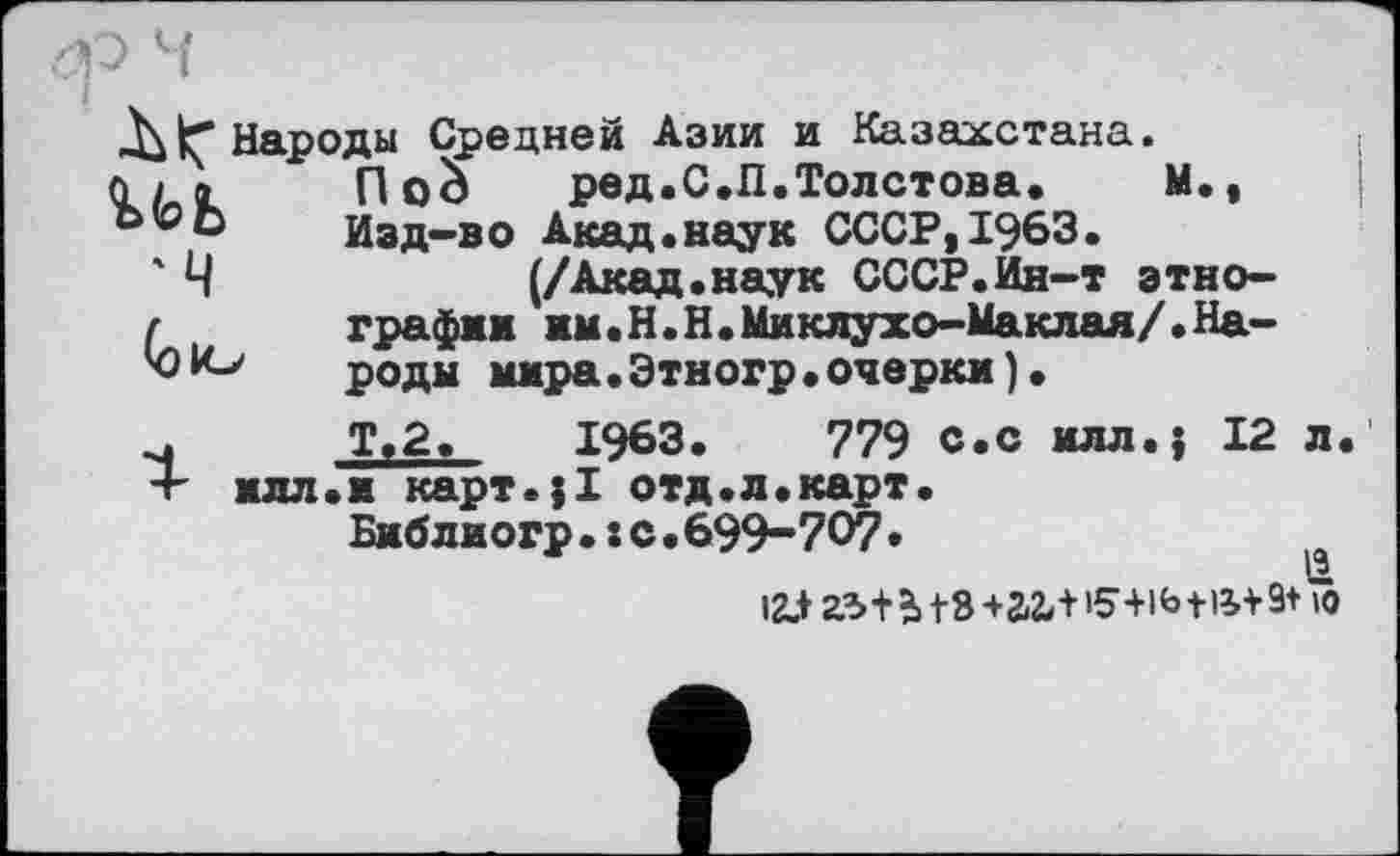 ﻿и>ъ
'М
(эю
Народы Средней Азии и Казахстана, noà	ред.С.П.Толстова.	М.,
Изд-во Акад.наук СССР,1963.
(/Акад.наук СССР.Ин-т этнографии им. Н.Н. Миклухо-Маклая/«Народы мира.Этногр.очерки ) •
Ту2. 1963.	779 с.с и лл.; 12 л
илл.и карт.;! отд.л.карт.
Библиогр.хс.699-707.
I2.+ аз+ь |8 +агл 15+lfatlif 9+ 10